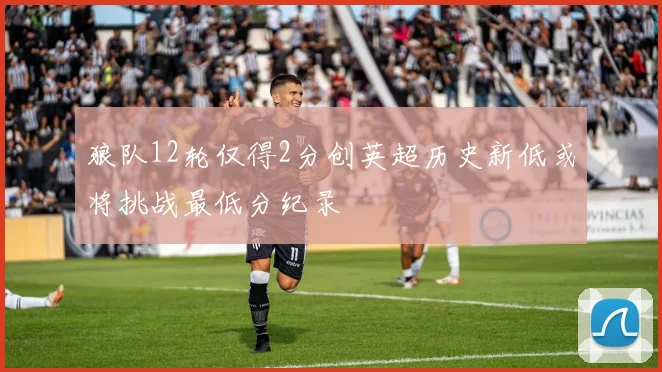 狼队12轮仅得2分创英超历史新低或将挑战最低分纪录