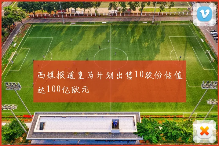 西媒报道皇马计划出售10股份估值达100亿欧元