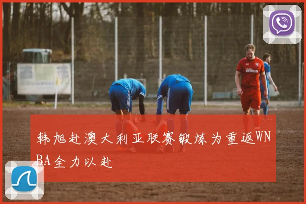 韩旭赴澳大利亚联赛锻炼为重返WNBA全力以赴