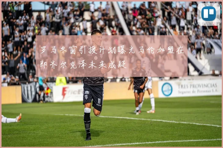 罗马冬窗引援计划曝光马伦加盟在即齐尔克泽未来成疑