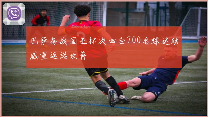 巴萨备战国王杯次回合700名球迷助威重返诺坎普