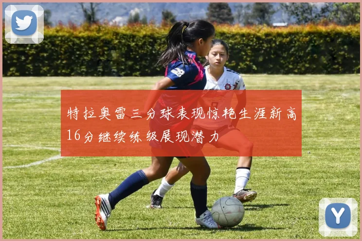 特拉奥雷三分球表现惊艳生涯新高16分继续练级展现潜力