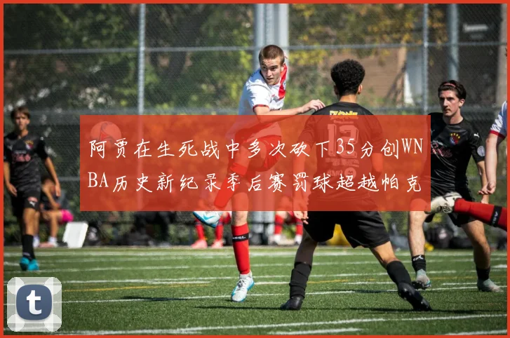 阿贾在生死战中多次砍下35分创WNBA历史新纪录季后赛罚球超越帕克荣登第五位