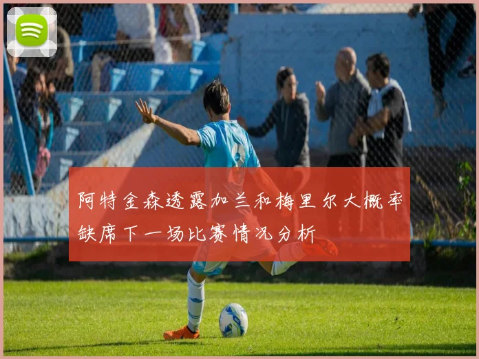 阿特金森透露加兰和梅里尔大概率缺席下一场比赛情况分析
