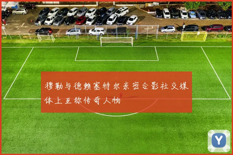 穆勒与德赖塞特尔亲密合影社交媒体上互称传奇人物
