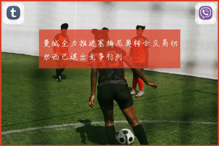 曼城全力推进塞梅尼奥转会交易切尔西已退出竞争行列