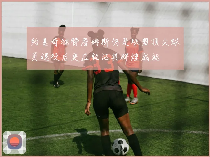 约基奇称赞詹姆斯仍是联盟顶尖球员退役后更应铭记其辉煌成就
