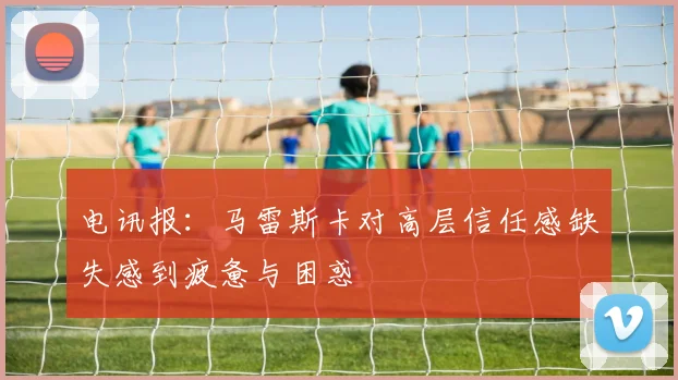 电讯报：马雷斯卡对高层信任感缺失感到疲惫与困惑