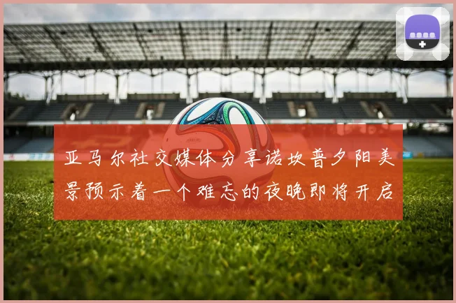 亚马尔社交媒体分享诺坎普夕阳美景预示着一个难忘的夜晚即将开启