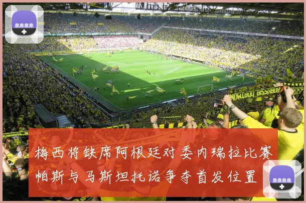 梅西将缺席阿根廷对委内瑞拉比赛帕斯与马斯坦托诺争夺首发位置