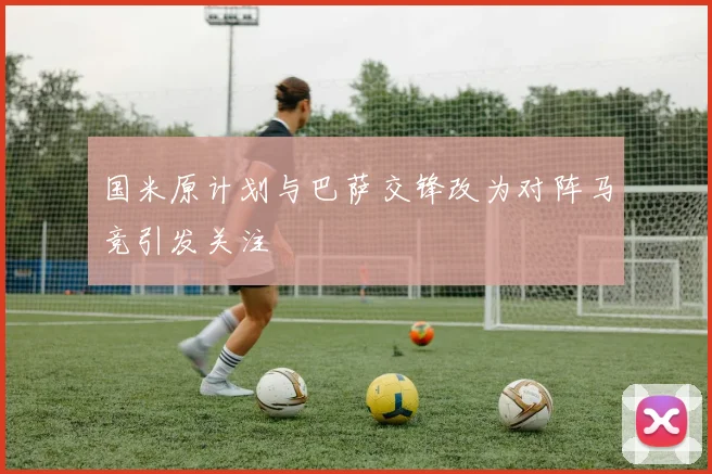 国米原计划与巴萨交锋改为对阵马竞引发关注
