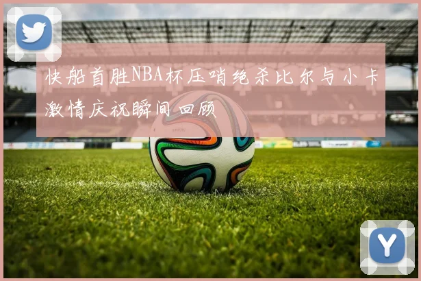 快船首胜NBA杯压哨绝杀比尔与小卡激情庆祝瞬间回顾