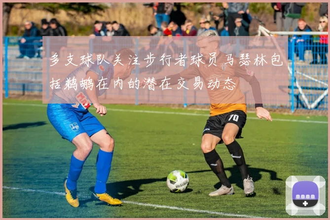 多支球队关注步行者球员马瑟林包括鹈鹕在内的潜在交易动态