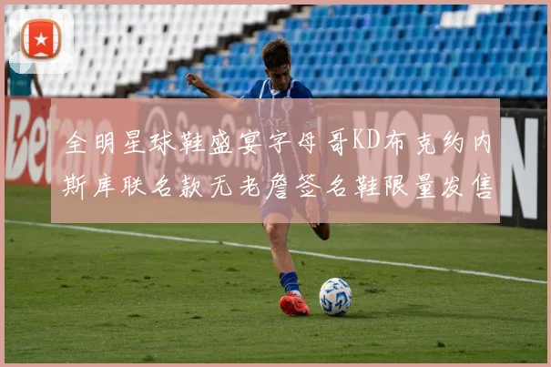 全明星球鞋盛宴字母哥KD布克约内斯库联名款无老詹签名鞋限量发售