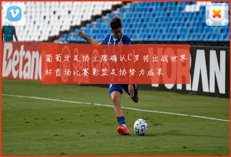 葡萄牙足协主席确认C罗将出战世界杯首场比赛彰显足协努力成果
