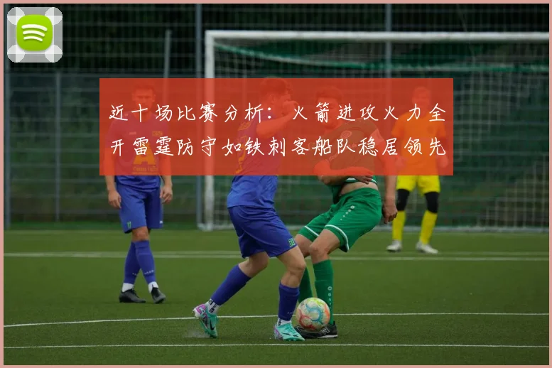 近十场比赛分析：火箭进攻火力全开雷霆防守如铁刺客船队稳居领先湖人表现堪忧