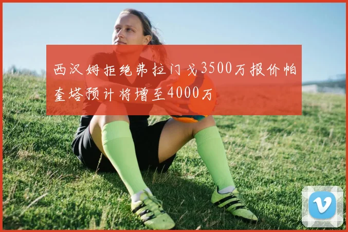 西汉姆拒绝弗拉门戈3500万报价帕奎塔预计将增至4000万