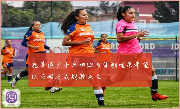孔蒂谈卢卡库回归与体测结果希望以正确方式战胜米兰