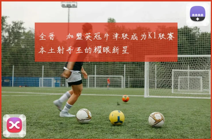 全晋旴加盟英冠牛津联成为K1联赛本土射手王的耀眼新星