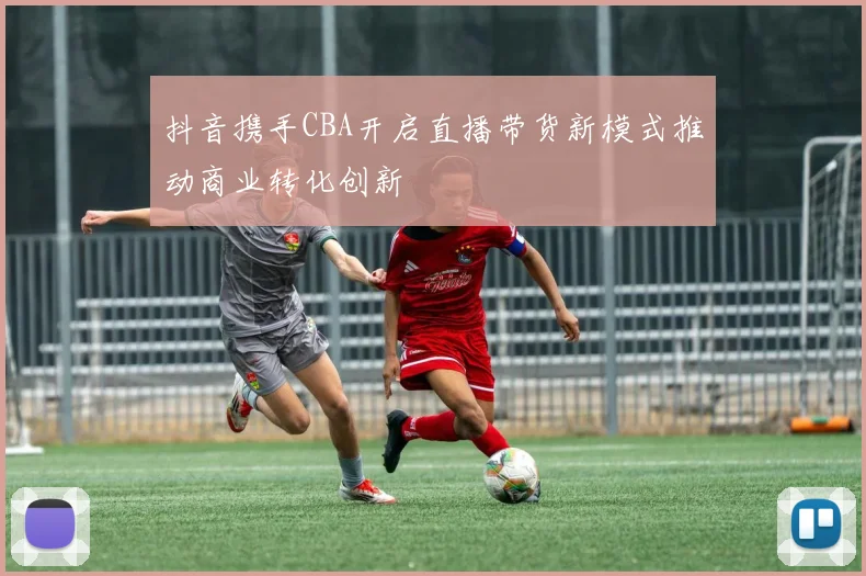 抖音携手CBA开启直播带货新模式推动商业转化创新