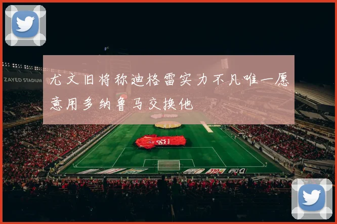 尤文旧将称迪格雷实力不凡唯一愿意用多纳鲁马交换他