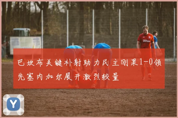 巴坎布关键补射助力民主刚果1-0领先塞内加尔展开激烈较量