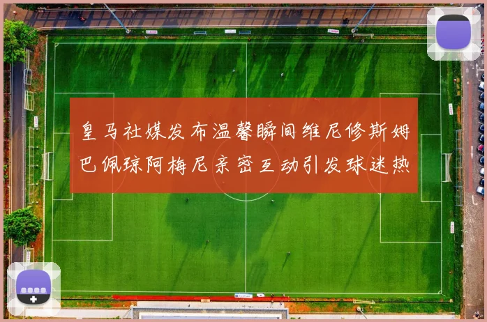 皇马社媒发布温馨瞬间维尼修斯姆巴佩琼阿梅尼亲密互动引发球迷热议