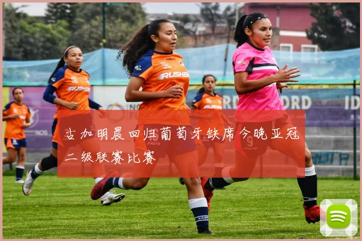 古加明晨回归葡萄牙缺席今晚亚冠二级联赛比赛