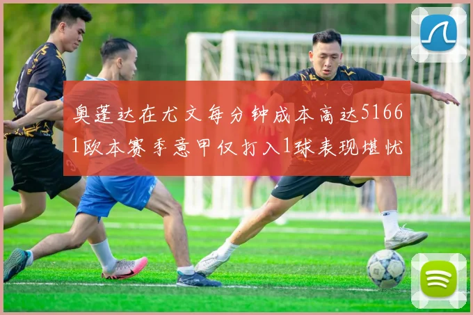 奥蓬达在尤文每分钟成本高达51661欧本赛季意甲仅打入1球表现堪忧
