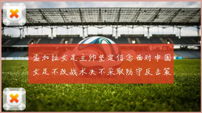 孟加拉女足主帅坚定信念面对中国女足不改战术决不采取防守反击策略