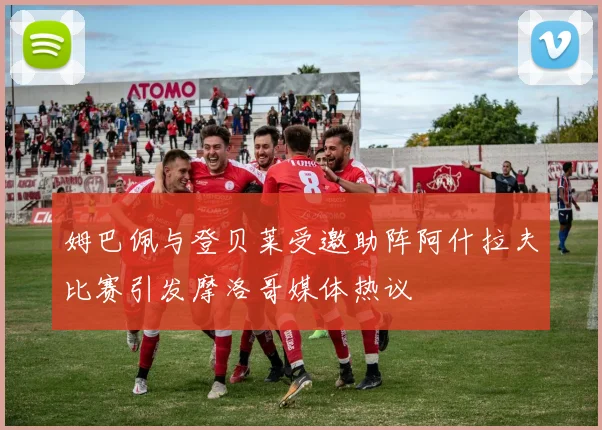 姆巴佩与登贝莱受邀助阵阿什拉夫比赛引发摩洛哥媒体热议