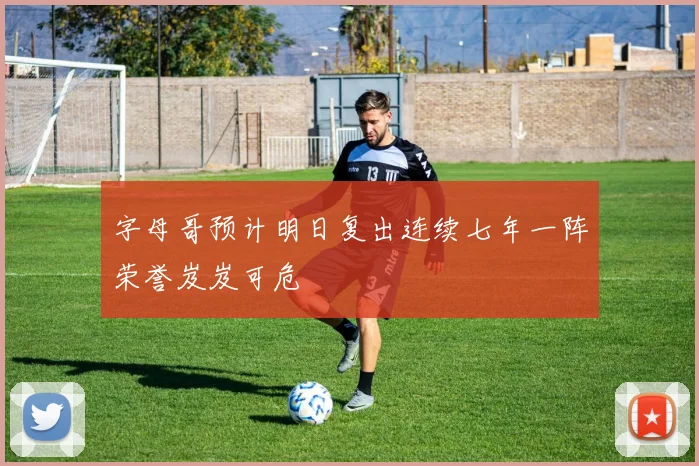 字母哥预计明日复出连续七年一阵荣誉岌岌可危