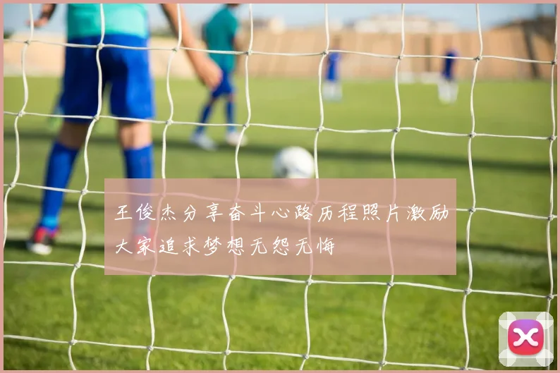 王俊杰分享奋斗心路历程照片激励大家追求梦想无怨无悔