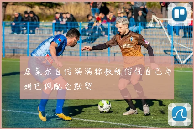 居莱尔自信满满称教练信任自己与姆巴佩配合默契