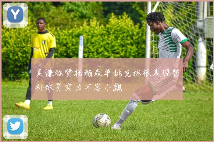 吴谦称赞杨瀚森单挑克林根表现替补球员实力不容小觑