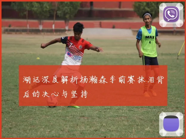 湖记深度解析杨瀚森季前赛抹泪背后的决心与坚持
