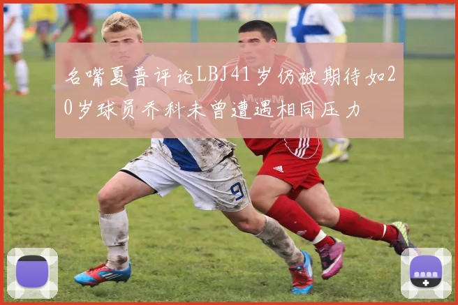 名嘴夏普评论LBJ41岁仍被期待如20岁球员乔科未曾遭遇相同压力