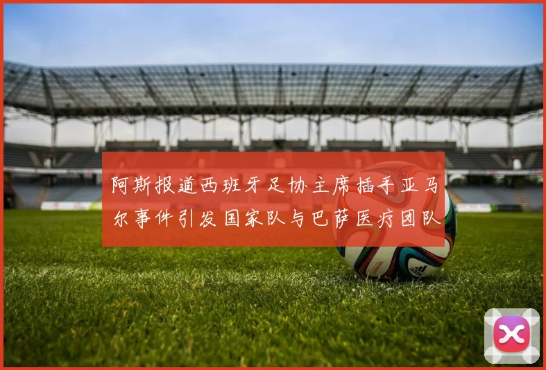 阿斯报道西班牙足协主席插手亚马尔事件引发国家队与巴萨医疗团队矛盾