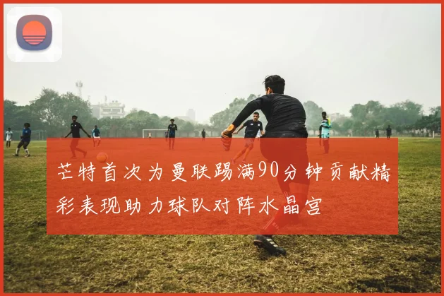 芒特首次为曼联踢满90分钟贡献精彩表现助力球队对阵水晶宫