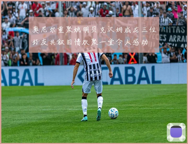 奥尼尔重聚姚明贝克汉姆成龙三位好友共叙旧情欢聚一堂令人感动