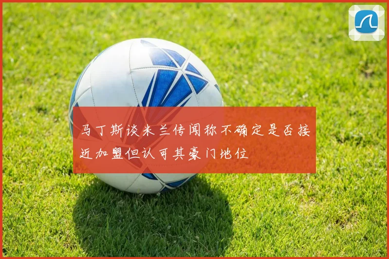 马丁斯谈米兰传闻称不确定是否接近加盟但认可其豪门地位