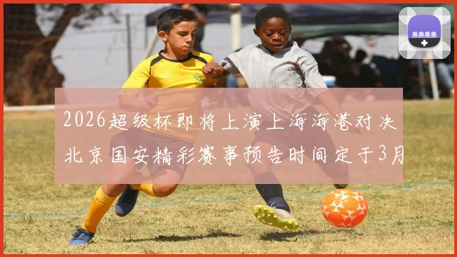 2026超级杯即将上演上海海港对决北京国安精彩赛事预告时间定于3月1日下午15点30分